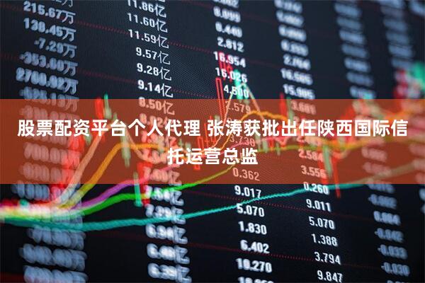 股票配资平台个人代理 张涛获批出任陕西国际信托运营总监