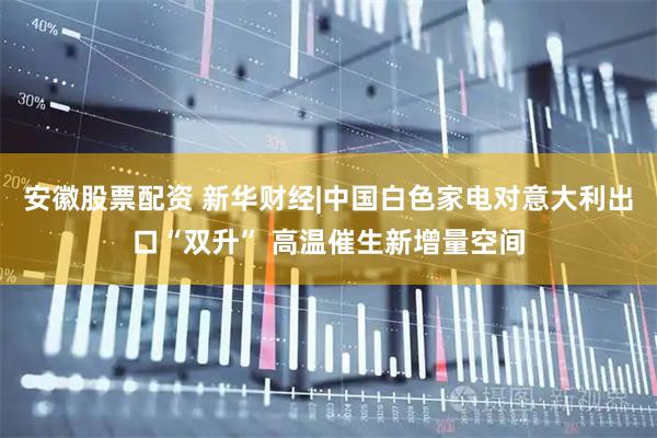 安徽股票配资 新华财经|中国白色家电对意大利出口“双升” 高温催生新增量空间
