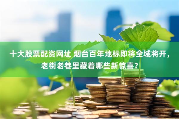 十大股票配资网址 烟台百年地标即将全域将开，老街老巷里藏着哪些新惊喜？
