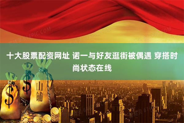十大股票配资网址 诺一与好友逛街被偶遇 穿搭时尚状态在线