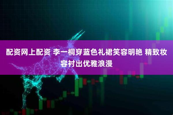 配资网上配资 李一桐穿蓝色礼裙笑容明艳 精致妆容衬出优雅浪漫