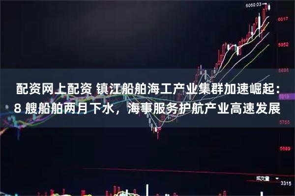 配资网上配资 镇江船舶海工产业集群加速崛起：8 艘船舶两月下水，海事服务护航产业高速发展