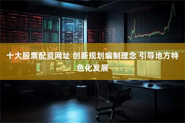 十大股票配资网址 创新规划编制理念 引导地方特色化发展