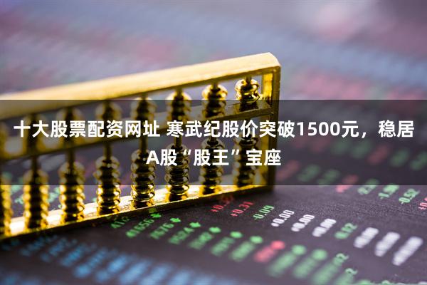 十大股票配资网址 寒武纪股价突破1500元，稳居A股“股王”宝座