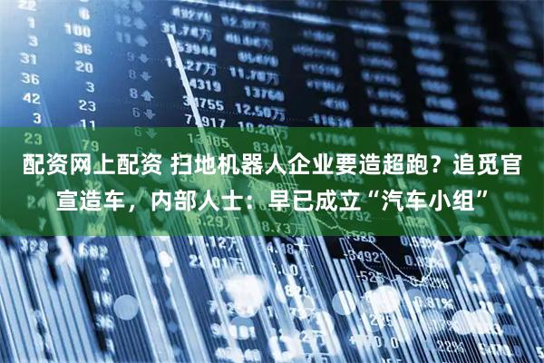 配资网上配资 扫地机器人企业要造超跑？追觅官宣造车，内部人士：早已成立“汽车小组”