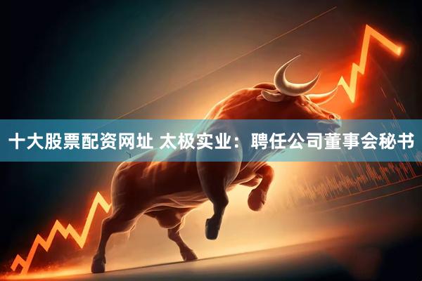 十大股票配资网址 太极实业：聘任公司董事会秘书