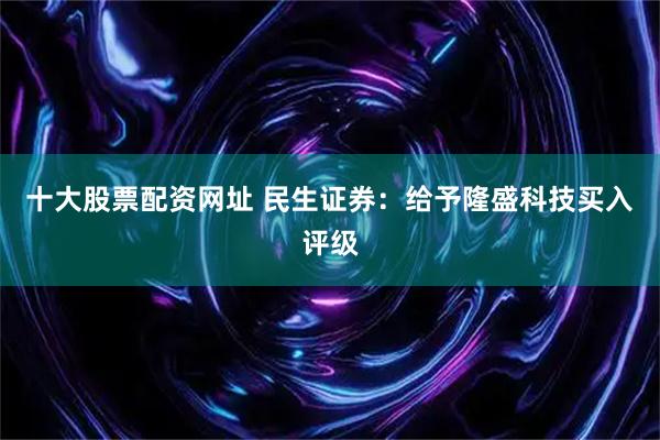 十大股票配资网址 民生证券：给予隆盛科技买入评级