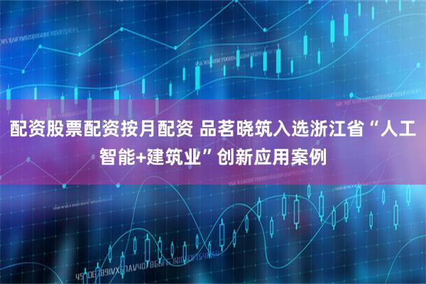 配资股票配资按月配资 品茗晓筑入选浙江省“人工智能+建筑业”创新应用案例