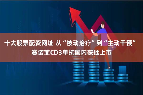 十大股票配资网址 从“被动治疗”到“主动干预” 赛诺菲CD3单抗国内获批上市