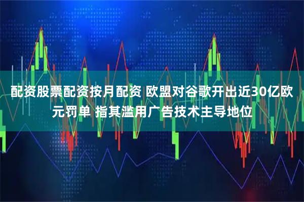 配资股票配资按月配资 欧盟对谷歌开出近30亿欧元罚单 指其滥用广告技术主导地位
