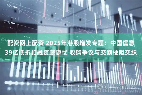 配资网上配资 2025年港股增发专题：中国儒意39亿低折扣融资藏隐忧 收购争议与交割梗阻交织