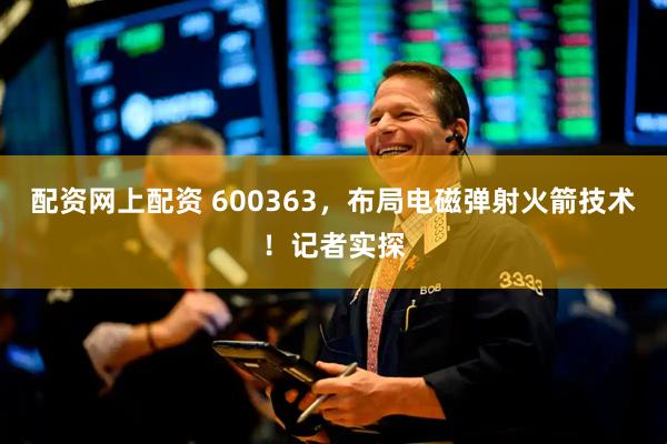 配资网上配资 600363，布局电磁弹射火箭技术！记者实探