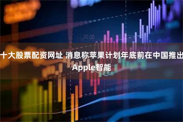 十大股票配资网址 消息称苹果计划年底前在中国推出Apple智能