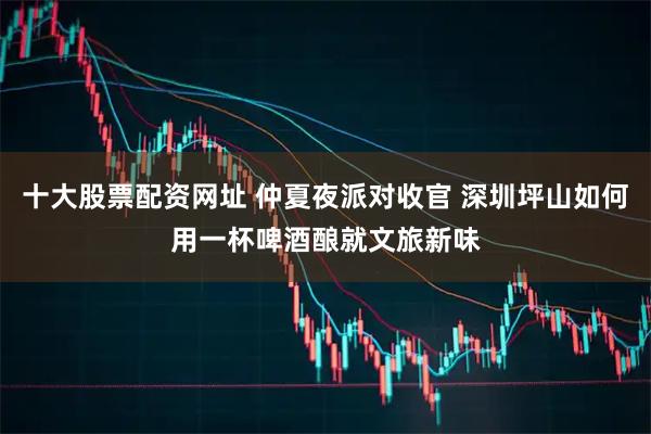 十大股票配资网址 仲夏夜派对收官 深圳坪山如何用一杯啤酒酿就文旅新味