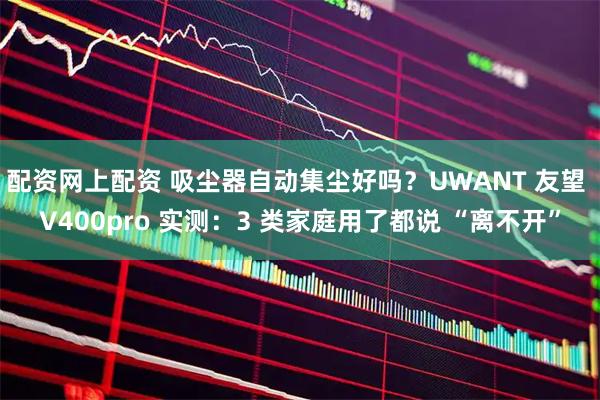 配资网上配资 吸尘器自动集尘好吗？UWANT 友望 V400pro 实测：3 类家庭用了都说 “离不开”