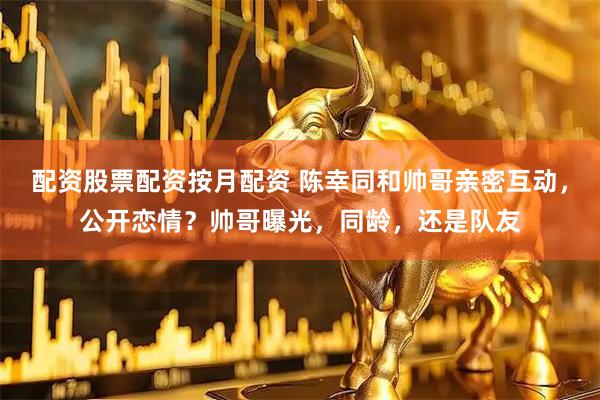 配资股票配资按月配资 陈幸同和帅哥亲密互动，公开恋情？帅哥曝光，同龄，还是队友