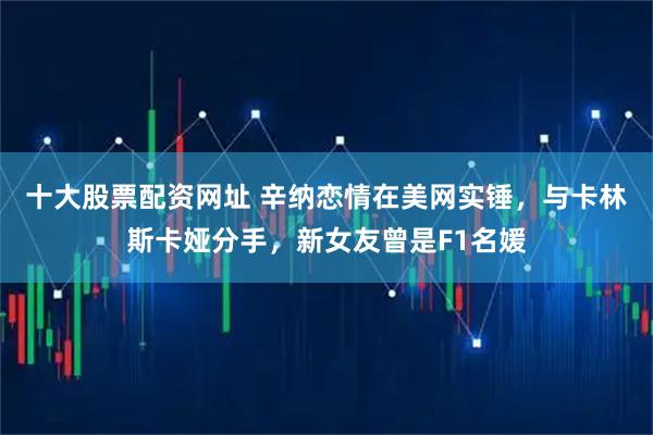 十大股票配资网址 辛纳恋情在美网实锤,与卡林斯卡娅分手,新女友曾是F1名媛
