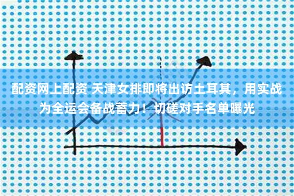 配资网上配资 天津女排即将出访土耳其，用实战为全运会备战蓄力！切磋对手名单曝光