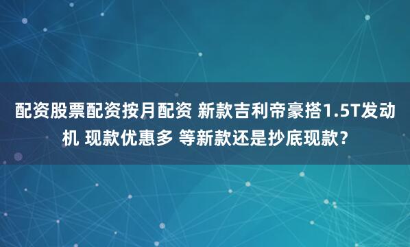 配资股票配资按月配资 新款吉利帝豪搭1.5T发动机 现款优惠多 等新款还是抄底现款？