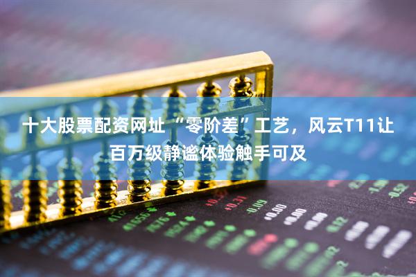 十大股票配资网址 “零阶差”工艺，风云T11让百万级静谧体验触手可及