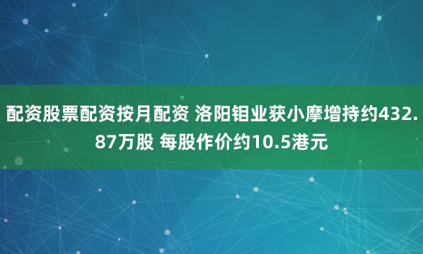配资股票配资按月配资 洛阳钼业获小摩增持约432.87万股 每股作价约10.5港元
