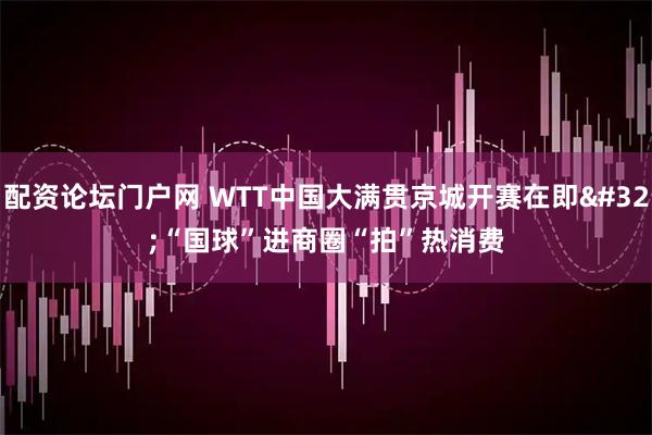 配资论坛门户网 WTT中国大满贯京城开赛在即 “国球”进商圈“拍”热消费