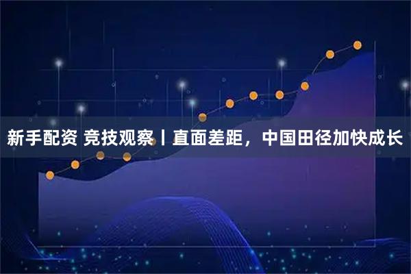 新手配资 竞技观察丨直面差距，中国田径加快成长