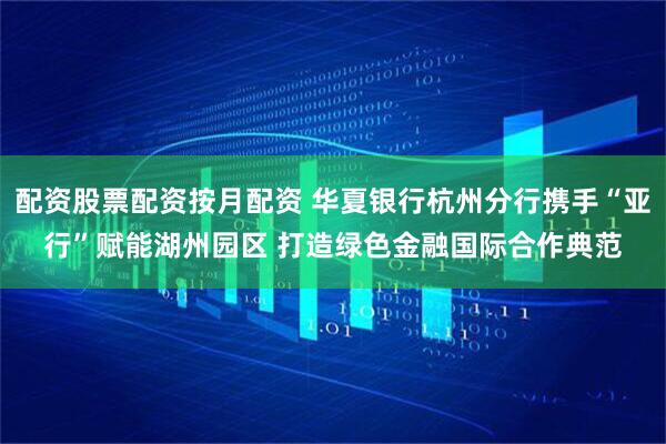 配资股票配资按月配资 华夏银行杭州分行携手“亚行”赋能湖州园区 打造绿色金融国际合作典范