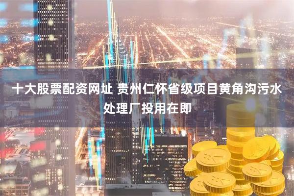 十大股票配资网址 贵州仁怀省级项目黄角沟污水处理厂投用在即