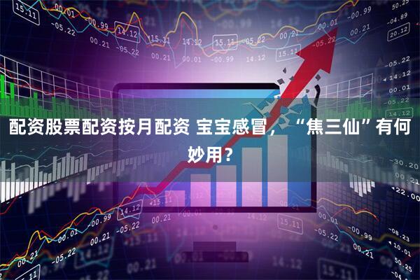 配资股票配资按月配资 宝宝感冒， “焦三仙”有何妙用？
