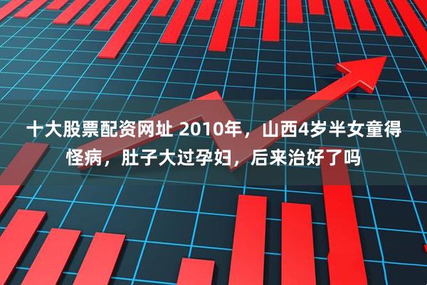 十大股票配资网址 2010年，山西4岁半女童得怪病，肚子大过孕妇，后来治好了吗