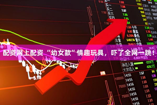 配资网上配资 “幼女款”情趣玩具，吓了全网一跳！