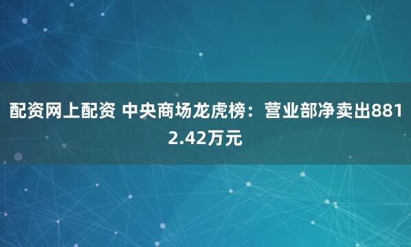 配资网上配资 中央商场龙虎榜：营业部净卖出8812.42万元