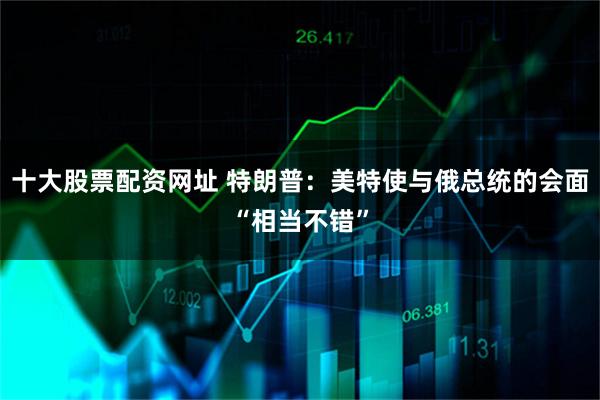 十大股票配资网址 特朗普：美特使与俄总统的会面“相当不错”