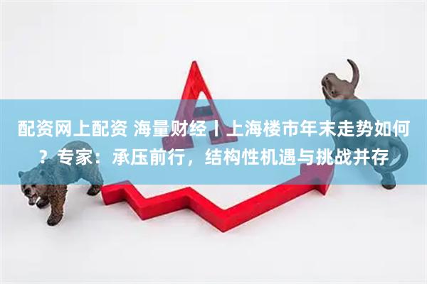 配资网上配资 海量财经丨上海楼市年末走势如何？专家：承压前行，结构性机遇与挑战并存