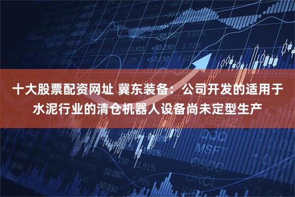 十大股票配资网址 冀东装备：公司开发的适用于水泥行业的清仓机器人设备尚未定型生产