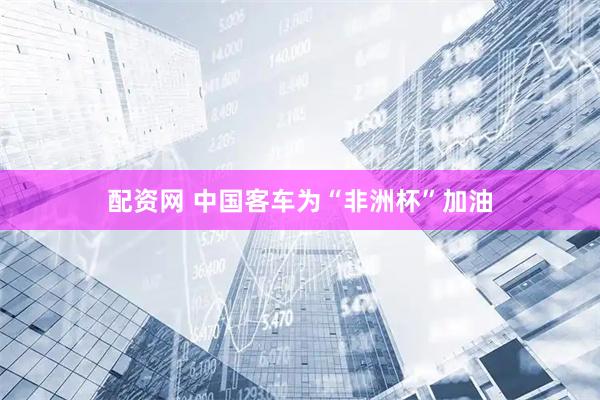 配资网 中国客车为“非洲杯”加油