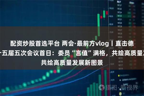 配资炒股首选平台 两会·最前方vlog丨直击德州市政协十五届五次会议首日：委员“言值”满格，共绘高质量发展新图景