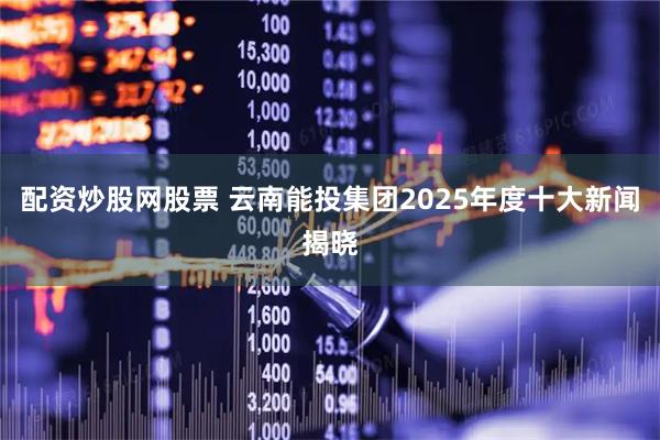 配资炒股网股票 云南能投集团2025年度十大新闻揭晓