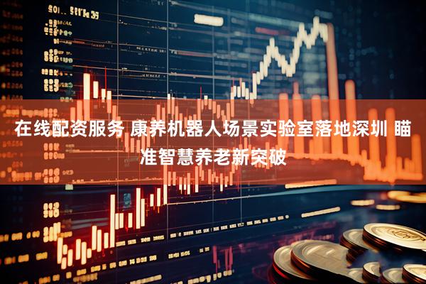 在线配资服务 康养机器人场景实验室落地深圳 瞄准智慧养老新突破
