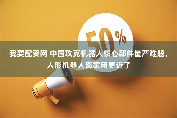 我要配资网 中国攻克机器人核心部件量产难题，人形机器人离家用更近了