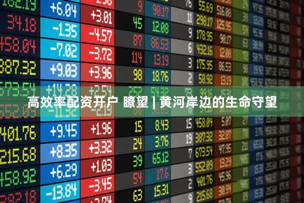 高效率配资开户 瞭望 | 黄河岸边的生命守望