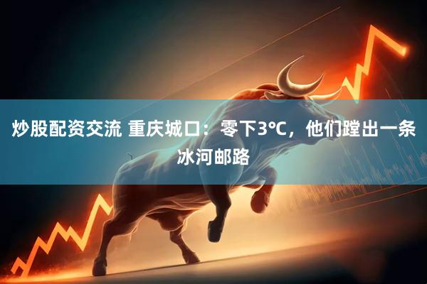 炒股配资交流 重庆城口：零下3℃，他们蹚出一条冰河邮路