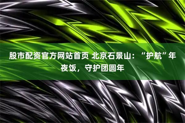 股市配资官方网站首页 北京石景山：“护航”年夜饭，守护团圆年