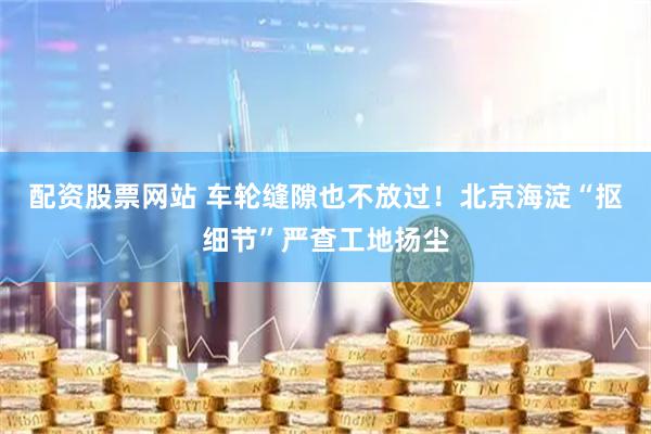配资股票网站 车轮缝隙也不放过！北京海淀“抠细节”严查工地扬尘