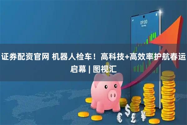 证券配资官网 机器人检车！高科技+高效率护航春运启幕 | 图视汇
