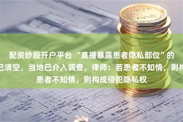 配资炒股开户平台 “直播暴露患者隐私部位”的涉事医院账号已清空，当地已介入调查，律师：若患者不知情，则构成侵犯隐私权