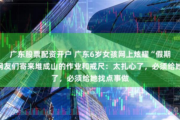 广东股票配资开户 广东6岁女孩网上炫耀“假期很闲”，网友们寄来堆成山的作业和戒尺：太扎心了，必须给她找点事做