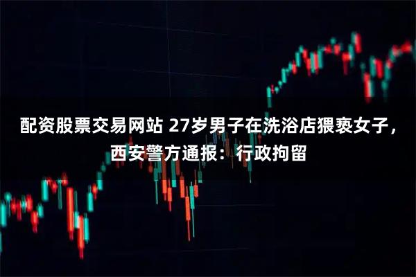 配资股票交易网站 27岁男子在洗浴店猥亵女子，西安警方通报：行政拘留