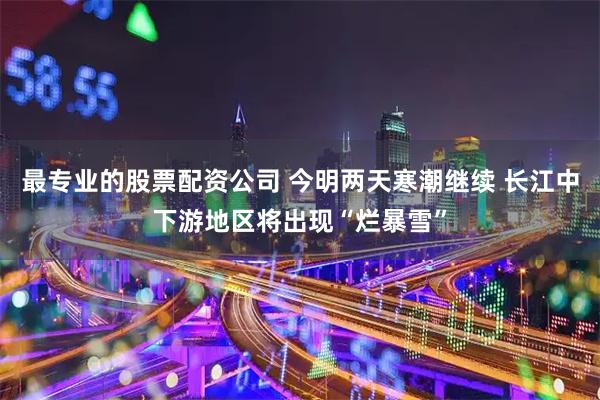 最专业的股票配资公司 今明两天寒潮继续 长江中下游地区将出现“烂暴雪”